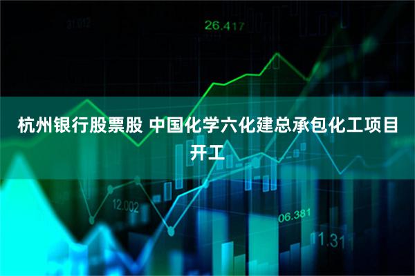 杭州银行股票股 中国化学六化建总承包化工项目开工