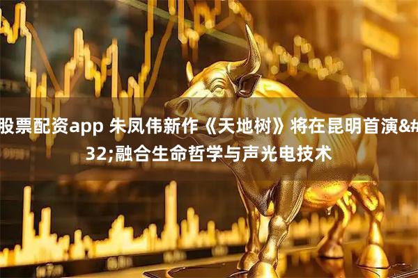 股票配资app 朱凤伟新作《天地树》将在昆明首演&#32;融合生命哲学与声光电技术