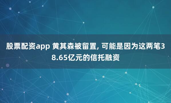 股票配资app 黄其森被留置, 可能是因为这两笔38.65亿元的信托融资