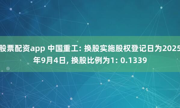 股票配资app 中国重工: 换股实施股权登记日为2025年9月4日, 换股比例为1: 0.1339