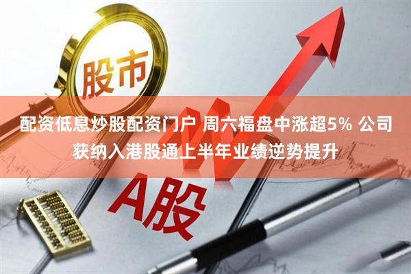 配资低息炒股配资门户 周六福盘中涨超5% 公司获纳入港股通上半年业绩逆势提升
