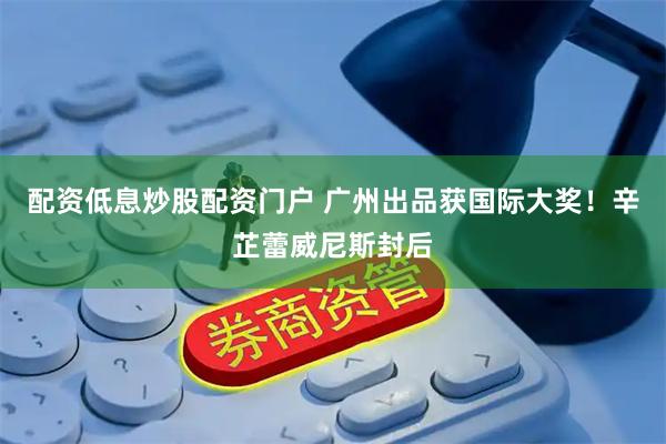 配资低息炒股配资门户 广州出品获国际大奖！辛芷蕾威尼斯封后
