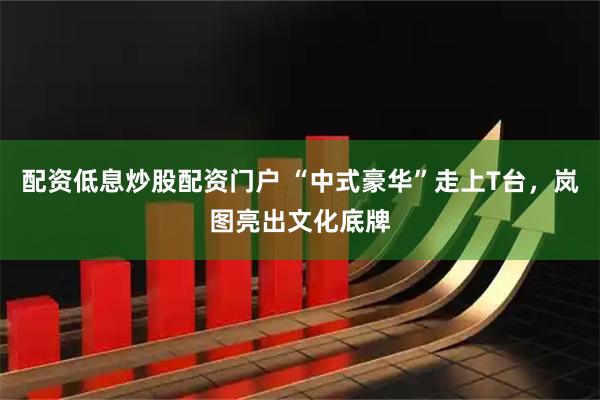 配资低息炒股配资门户 “中式豪华”走上T台，岚图亮出文化底牌