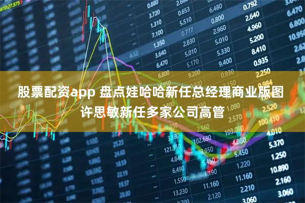 股票配资app 盘点娃哈哈新任总经理商业版图 许思敏新任多家公司高管