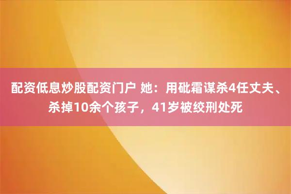 配资低息炒股配资门户 她:用砒霜谋杀4任丈夫、杀掉10余个孩子,41岁被绞刑处死