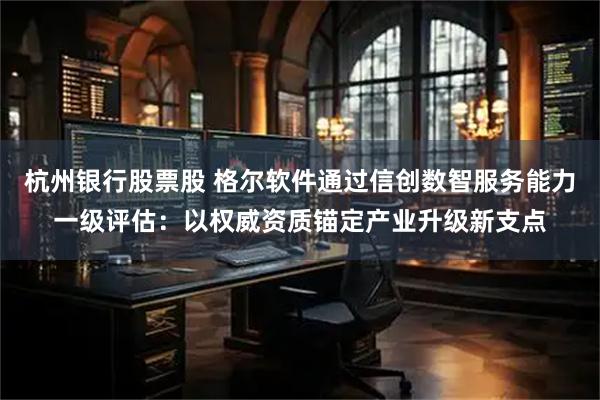 杭州银行股票股 格尔软件通过信创数智服务能力一级评估：以权威资质锚定产业升级新支点