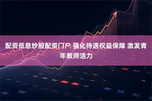 配资低息炒股配资门户 强化待遇权益保障 激发青年教师活力