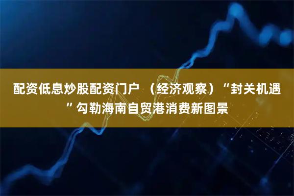 配资低息炒股配资门户 （经济观察）“封关机遇”勾勒海南自贸港消费新图景