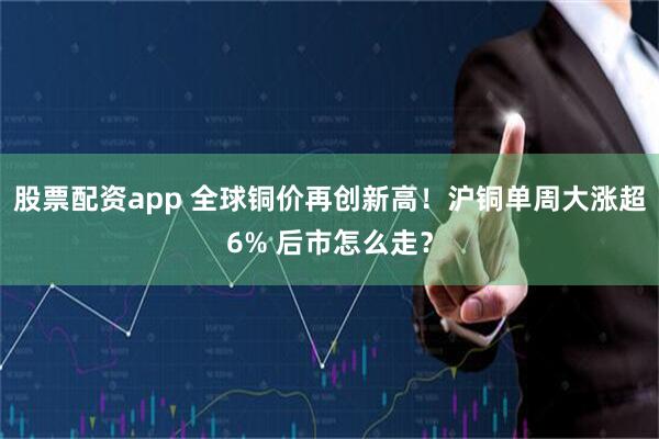 股票配资app 全球铜价再创新高!沪铜单周大涨超6% 后市怎么走?