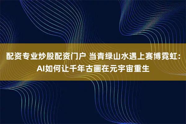 配资专业炒股配资门户 当青绿山水遇上赛博霓虹：AI如何让千年古画在元宇宙重生