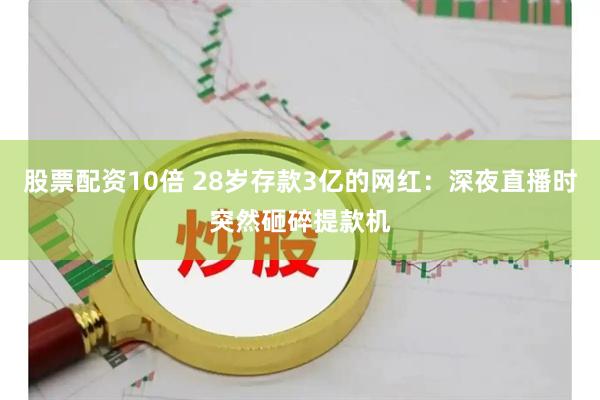 股票配资10倍 28岁存款3亿的网红：深夜直播时突然砸碎提款机