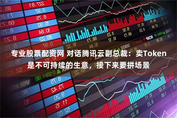 专业股票配资网 对话腾讯云副总裁：卖Token是不可持续的生意，接下来要拼场景