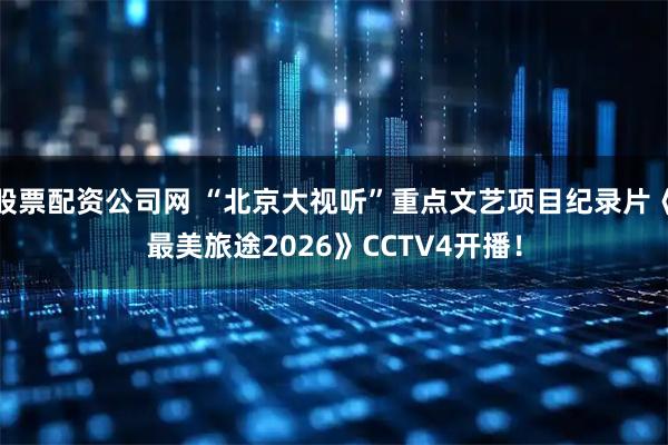 股票配资公司网 “北京大视听”重点文艺项目纪录片《最美旅途2026》CCTV4开播！