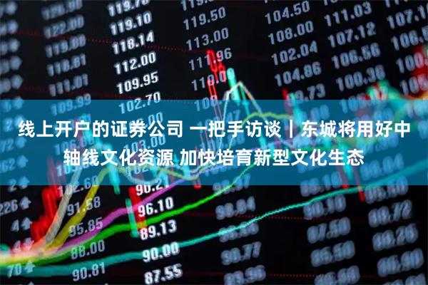 线上开户的证券公司 一把手访谈｜东城将用好中轴线文化资源 加快培育新型文化生态