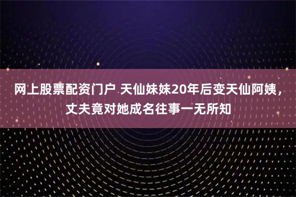 网上股票配资门户 天仙妹妹20年后变天仙阿姨，丈夫竟对她成名往事一无所知