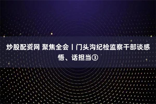 炒股配资网 聚焦全会丨门头沟纪检监察干部谈感悟、话担当③