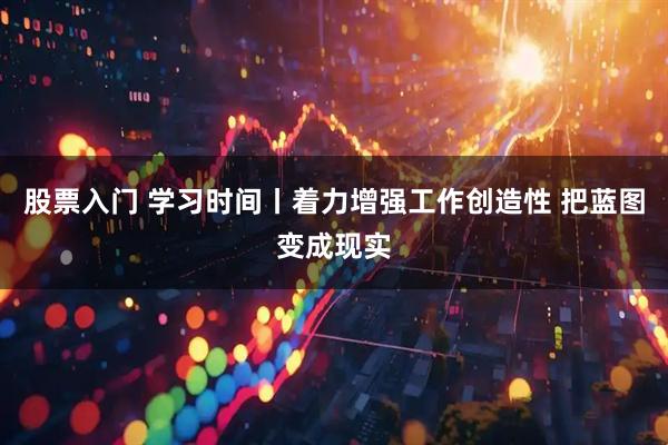 股票入门 学习时间丨着力增强工作创造性 把蓝图变成现实