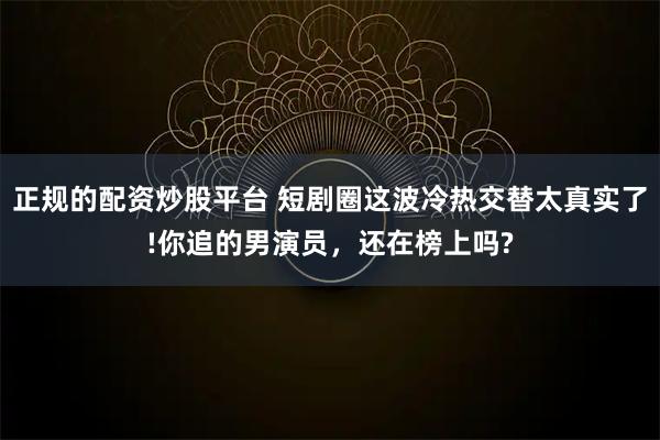 正规的配资炒股平台 短剧圈这波冷热交替太真实了!你追的男演员，还在榜上吗?
