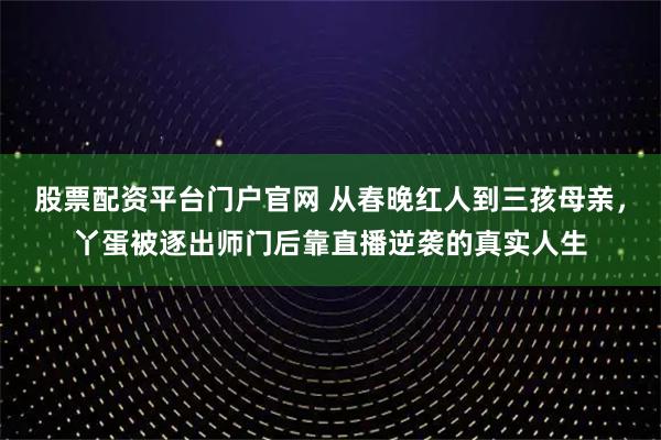 股票配资平台门户官网 从春晚红人到三孩母亲，丫蛋被逐出师门后靠直播逆袭的真实人生