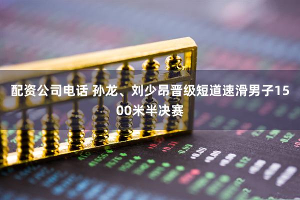 配资公司电话 孙龙、刘少昂晋级短道速滑男子1500米半决赛