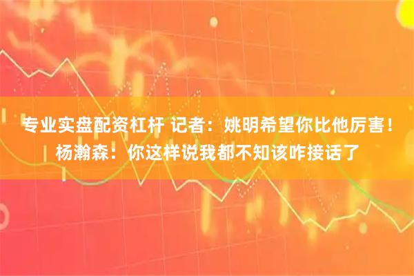 专业实盘配资杠杆 记者：姚明希望你比他厉害！杨瀚森：你这样说我都不知该咋接话了