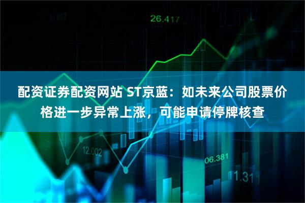 配资证券配资网站 ST京蓝：如未来公司股票价格进一步异常上涨，可能申请停牌核查