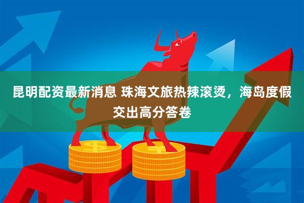 昆明配资最新消息 珠海文旅热辣滚烫，海岛度假交出高分答卷