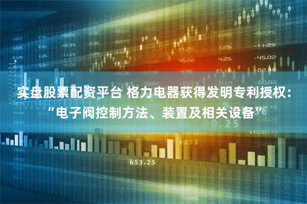 实盘股票配资平台 格力电器获得发明专利授权：“电子阀控制方法、装置及相关设备”