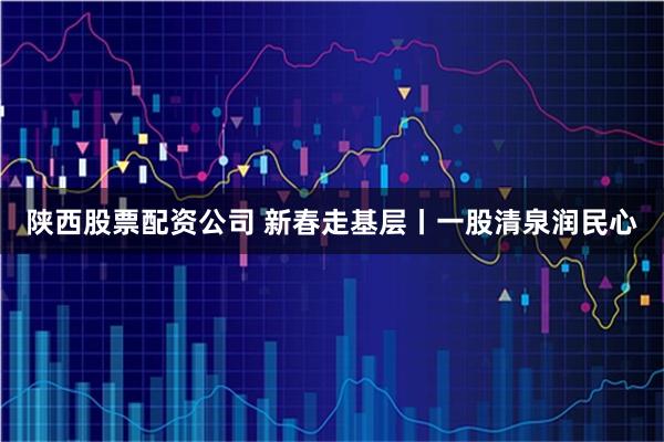 陕西股票配资公司 新春走基层丨一股清泉润民心