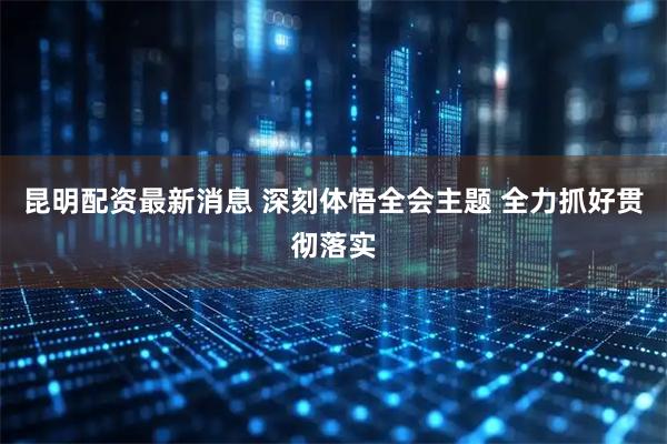 昆明配资最新消息 深刻体悟全会主题 全力抓好贯彻落实