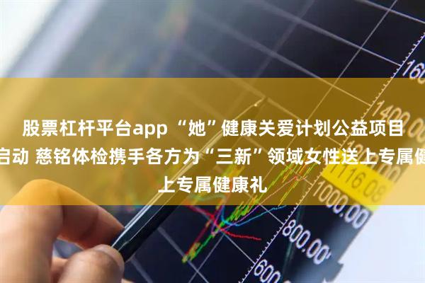 股票杠杆平台app “她”健康关爱计划公益项目在京启动 慈铭体检携手各方为“三新”领域女性送上专属健康礼