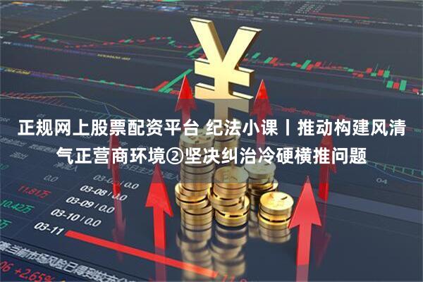 正规网上股票配资平台 纪法小课丨推动构建风清气正营商环境②坚决纠治冷硬横推问题