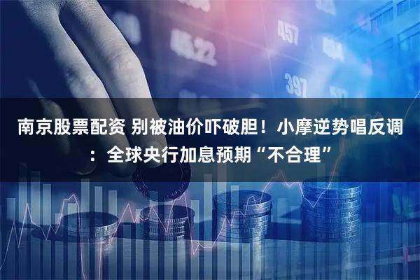 南京股票配资 别被油价吓破胆！小摩逆势唱反调：全球央行加息预期“不合理”
