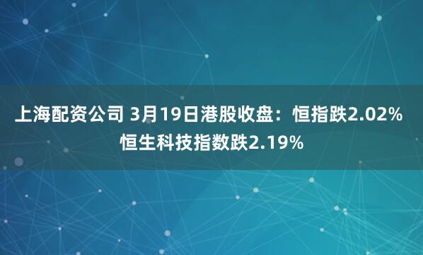 上海配资公司 3月19日港股收盘：恒指跌2.02% 恒生科技指数跌2.19%