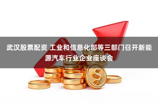 武汉股票配资 工业和信息化部等三部门召开新能源汽车行业企业座谈会