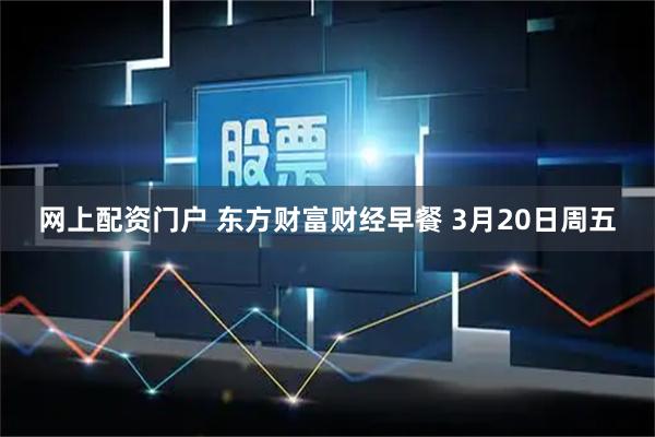 网上配资门户 东方财富财经早餐 3月20日周五