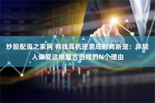 炒股配资之家网 有线耳机逆袭成时尚新宠：年轻人偏爱这根复古白线的N个理由