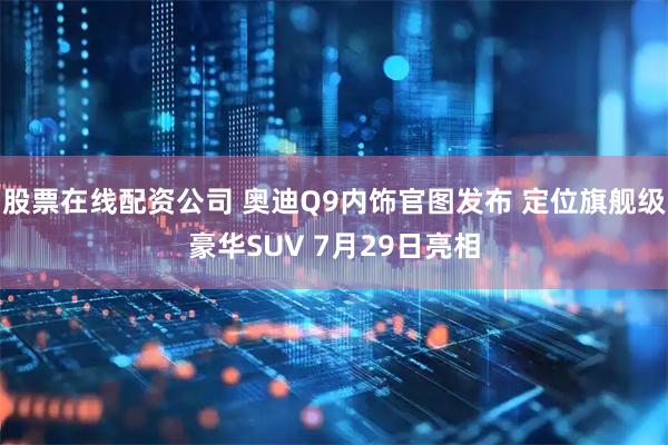 股票在线配资公司 奥迪Q9内饰官图发布 定位旗舰级豪华SUV 7月29日亮相
