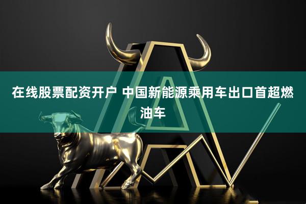在线股票配资开户 中国新能源乘用车出口首超燃油车