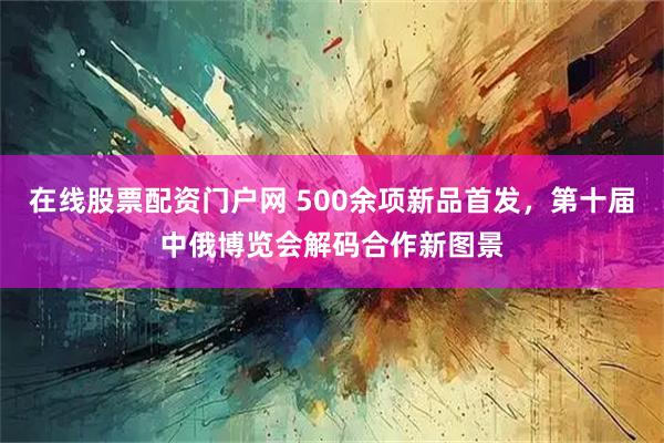 在线股票配资门户网 500余项新品首发，第十届中俄博览会解码合作新图景
