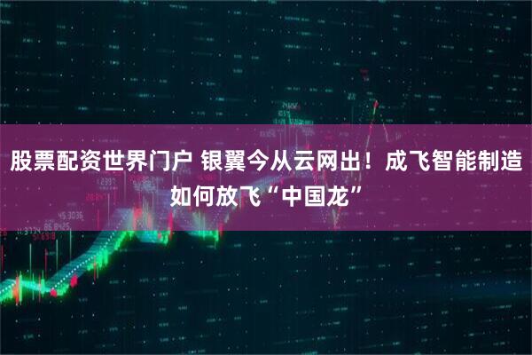 股票配资世界门户 银翼今从云网出！成飞智能制造如何放飞“中国龙”