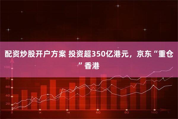 配资炒股开户方案 投资超350亿港元，京东“重仓”香港