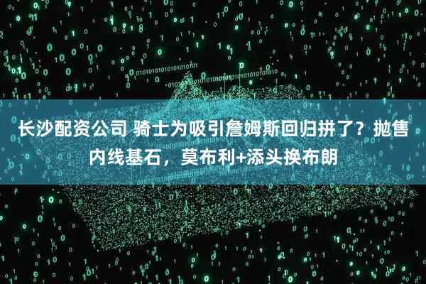 长沙配资公司 骑士为吸引詹姆斯回归拼了?抛售内线基石,莫布利+添头换布朗