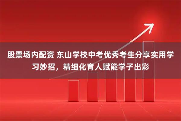 股票场内配资 东山学校中考优秀考生分享实用学习妙招，精细化育人赋能学子出彩