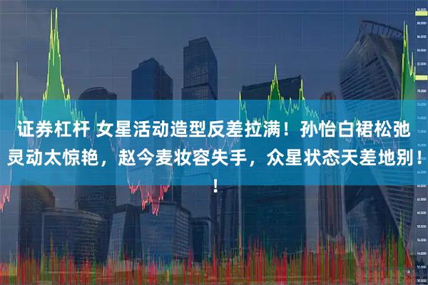 证券杠杆 女星活动造型反差拉满！孙怡白裙松弛灵动太惊艳，赵今麦妆容失手，众星状态天差地别！
