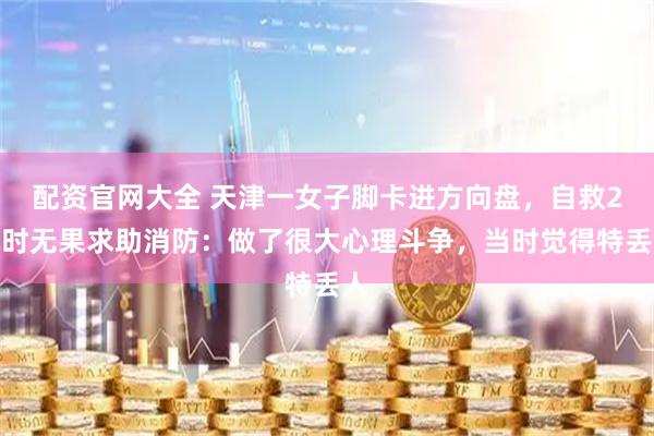 配资官网大全 天津一女子脚卡进方向盘，自救2小时无果求助消防：做了很大心理斗争，当时觉得特丢人