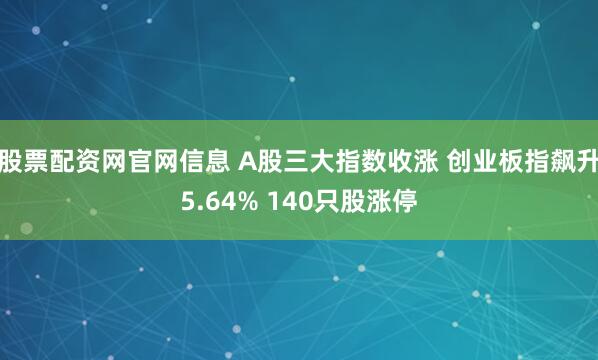 股票配资网官网信息 A股三大指数收涨 创业板指飙升5.64% 140只股涨停