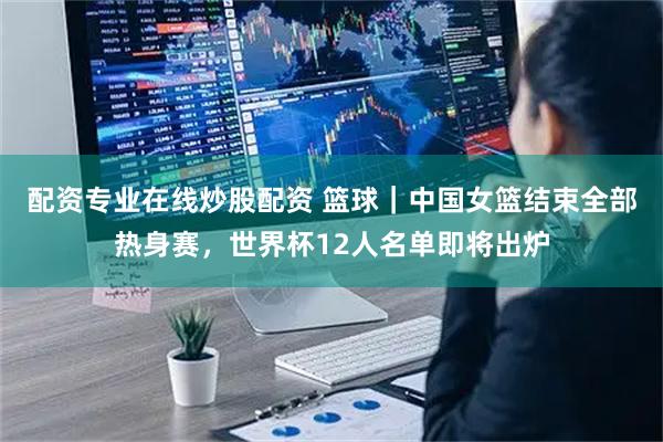 配资专业在线炒股配资 篮球｜中国女篮结束全部热身赛，世界杯12人名单即将出炉