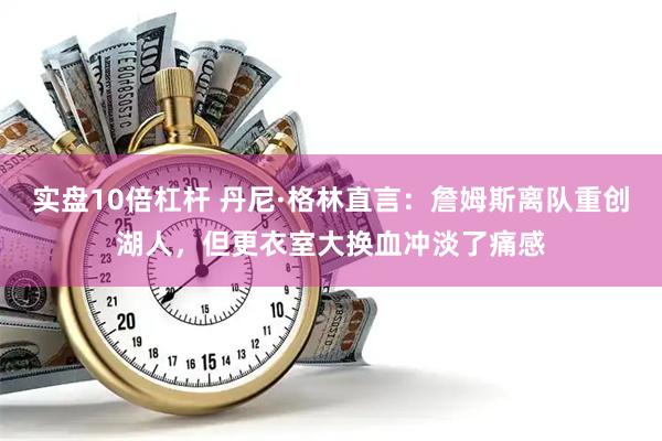实盘10倍杠杆 丹尼·格林直言：詹姆斯离队重创湖人，但更衣室大换血冲淡了痛感